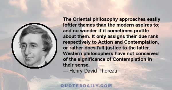 The Oriental philosophy approaches easily loftier themes than the modern aspires to; and no wonder if it sometimes prattle about them. It only assigns their due rank respectively to Action and Contemplation, or rather