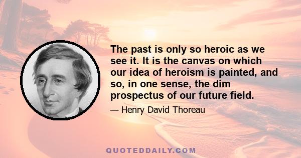 The past is only so heroic as we see it. It is the canvas on which our idea of heroism is painted, and so, in one sense, the dim prospectus of our future field.