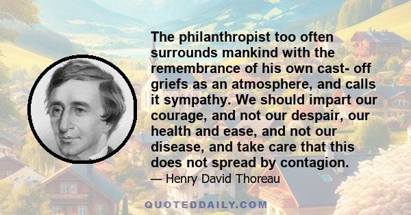 The philanthropist too often surrounds mankind with the remembrance of his own cast- off griefs as an atmosphere, and calls it sympathy. We should impart our courage, and not our despair, our health and ease, and not