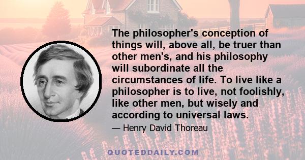 The philosopher's conception of things will, above all, be truer than other men's, and his philosophy will subordinate all the circumstances of life. To live like a philosopher is to live, not foolishly, like other men, 