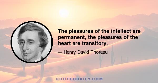 The pleasures of the intellect are permanent, the pleasures of the heart are transitory.