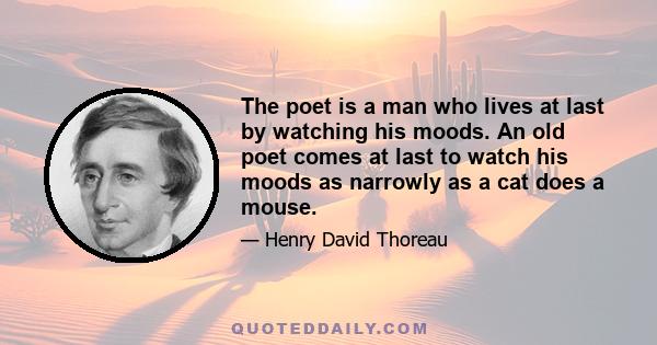 The poet is a man who lives at last by watching his moods. An old poet comes at last to watch his moods as narrowly as a cat does a mouse.