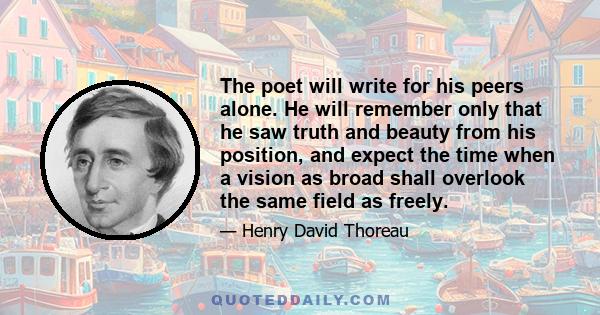 The poet will write for his peers alone. He will remember only that he saw truth and beauty from his position, and expect the time when a vision as broad shall overlook the same field as freely.