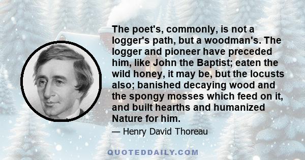 The poet's, commonly, is not a logger's path, but a woodman's. The logger and pioneer have preceded him, like John the Baptist; eaten the wild honey, it may be, but the locusts also; banished decaying wood and the