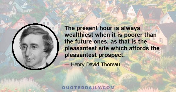 The present hour is always wealthiest when it is poorer than the future ones, as that is the pleasantest site which affords the pleasantest prospect.