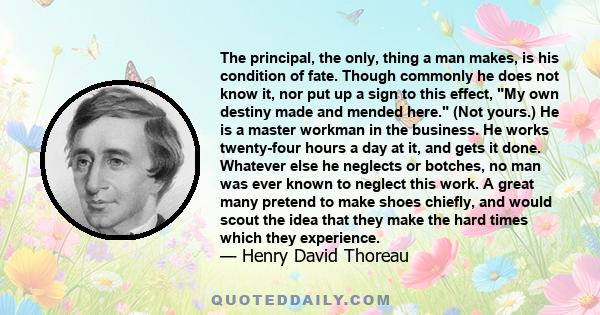 The principal, the only, thing a man makes, is his condition of fate. Though commonly he does not know it, nor put up a sign to this effect, My own destiny made and mended here. (Not yours.) He is a master workman in