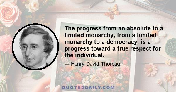 The progress from an absolute to a limited monarchy, from a limited monarchy to a democracy, is a progress toward a true respect for the individual.