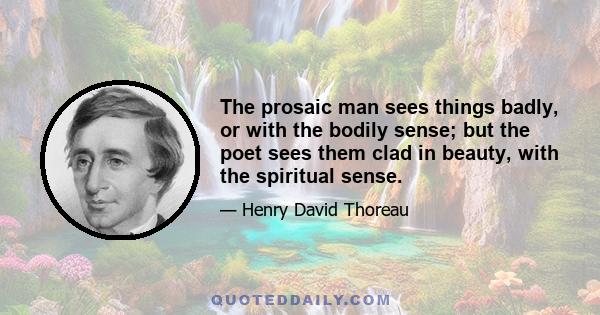 The prosaic man sees things badly, or with the bodily sense; but the poet sees them clad in beauty, with the spiritual sense.