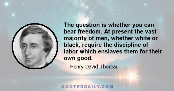 The question is whether you can bear freedom. At present the vast majority of men, whether white or black, require the discipline of labor which enslaves them for their own good.