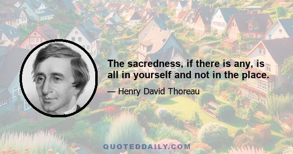 The sacredness, if there is any, is all in yourself and not in the place.