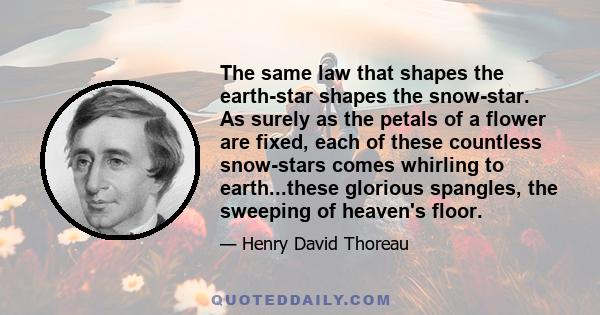 The same law that shapes the earth-star shapes the snow-star. As surely as the petals of a flower are fixed, each of these countless snow-stars comes whirling to earth...these glorious spangles, the sweeping of heaven's 