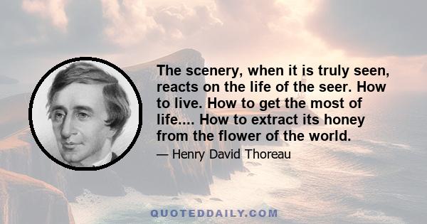 The scenery, when it is truly seen, reacts on the life of the seer. How to live. How to get the most of life.... How to extract its honey from the flower of the world.