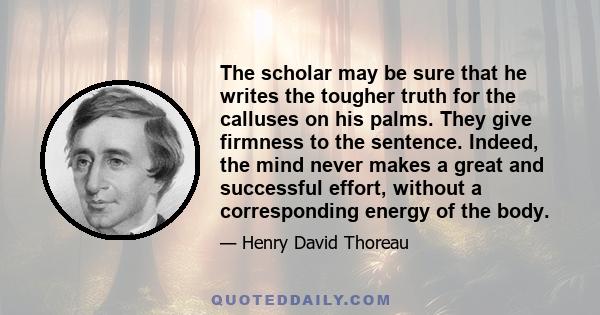 The scholar may be sure that he writes the tougher truth for the calluses on his palms. They give firmness to the sentence. Indeed, the mind never makes a great and successful effort, without a corresponding energy of