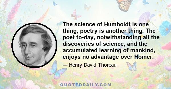 The science of Humboldt is one thing, poetry is another thing. The poet to-day, notwithstanding all the discoveries of science, and the accumulated learning of mankind, enjoys no advantage over Homer.