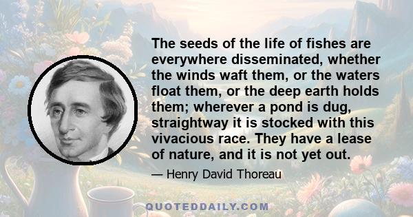 The seeds of the life of fishes are everywhere disseminated, whether the winds waft them, or the waters float them, or the deep earth holds them; wherever a pond is dug, straightway it is stocked with this vivacious