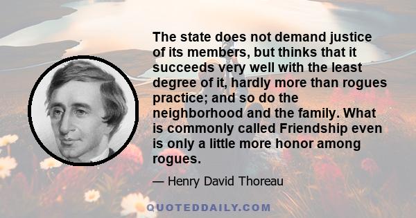 The state does not demand justice of its members, but thinks that it succeeds very well with the least degree of it, hardly more than rogues practice; and so do the neighborhood and the family. What is commonly called