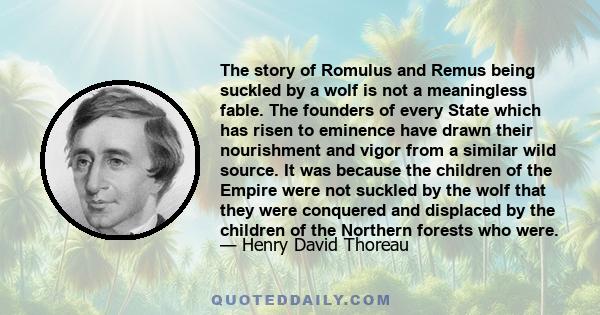 The story of Romulus and Remus being suckled by a wolf is not a meaningless fable. The founders of every State which has risen to eminence have drawn their nourishment and vigor from a similar wild source. It was