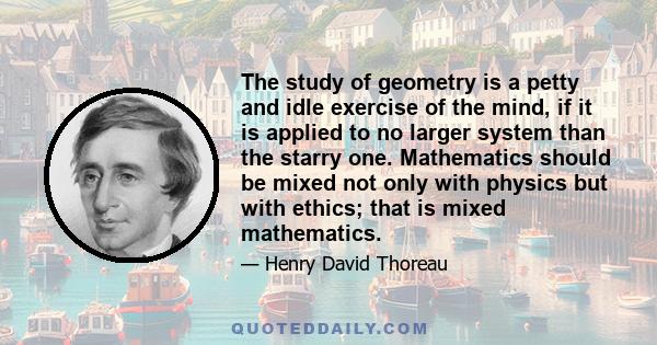 The study of geometry is a petty and idle exercise of the mind, if it is applied to no larger system than the starry one. Mathematics should be mixed not only with physics but with ethics; that is mixed mathematics.