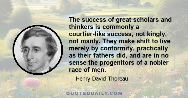 The success of great scholars and thinkers is commonly a courtier-like success, not kingly, not manly. They make shift to live merely by conformity, practically as their fathers did, and are in no sense the progenitors