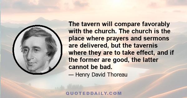 The tavern will compare favorably with the church. The church is the place where prayers and sermons are delivered, but the tavernis where they are to take effect, and if the former are good, the latter cannot be bad.