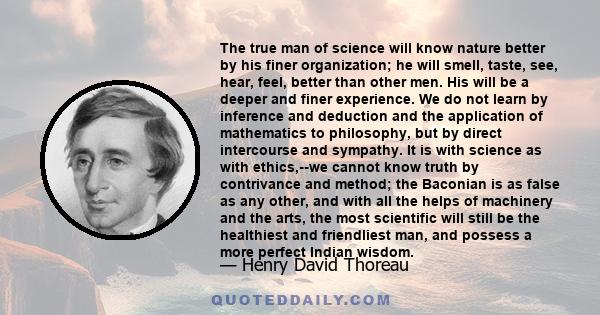 The true man of science will know nature better by his finer organization; he will smell, taste, see, hear, feel, better than other men. His will be a deeper and finer experience. We do not learn by inference and