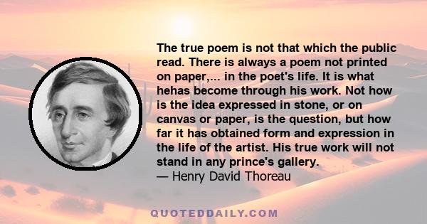 The true poem is not that which the public read. There is always a poem not printed on paper,... in the poet's life. It is what hehas become through his work. Not how is the idea expressed in stone, or on canvas or