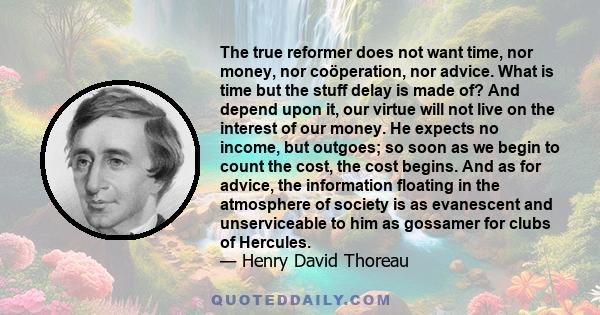 The true reformer does not want time, nor money, nor coöperation, nor advice. What is time but the stuff delay is made of? And depend upon it, our virtue will not live on the interest of our money. He expects no income, 