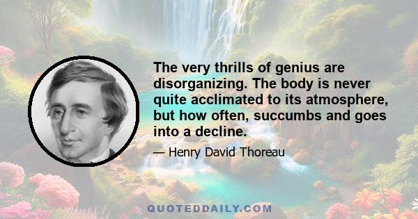 The very thrills of genius are disorganizing. The body is never quite acclimated to its atmosphere, but how often, succumbs and goes into a decline.