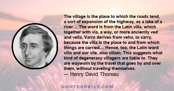 The village is the place to which the roads tend, a sort of expansion of the highway, as a lake of a river.... The word is from the Latin villa, which together with via, a way, or more anciently ved and vella, Varro