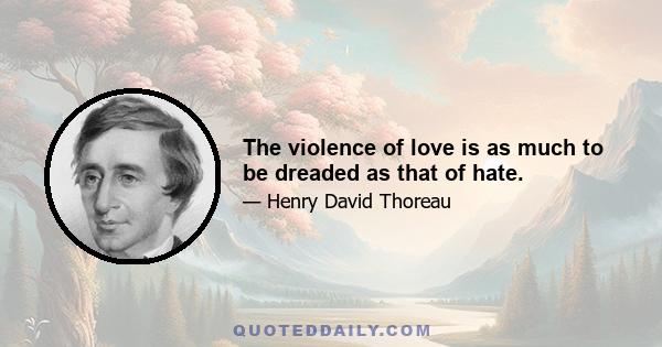 The violence of love is as much to be dreaded as that of hate.