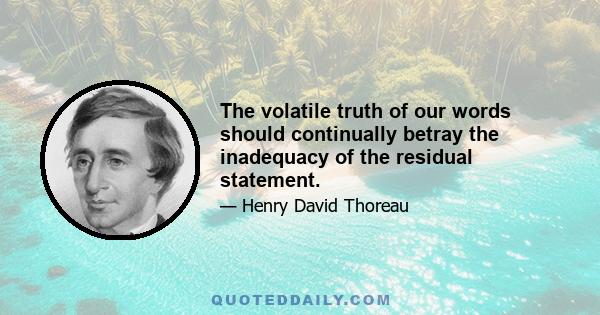 The volatile truth of our words should continually betray the inadequacy of the residual statement.