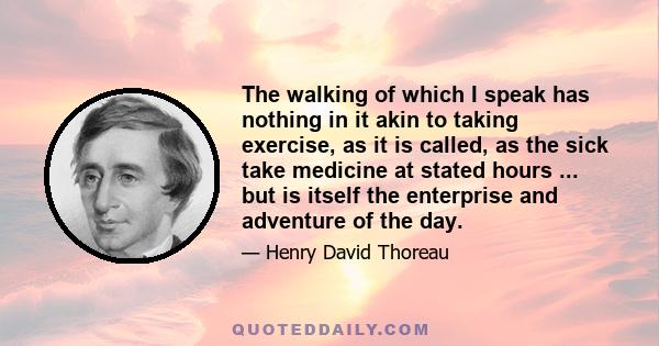 The walking of which I speak has nothing in it akin to taking exercise, as it is called, as the sick take medicine at stated hours ... but is itself the enterprise and adventure of the day.