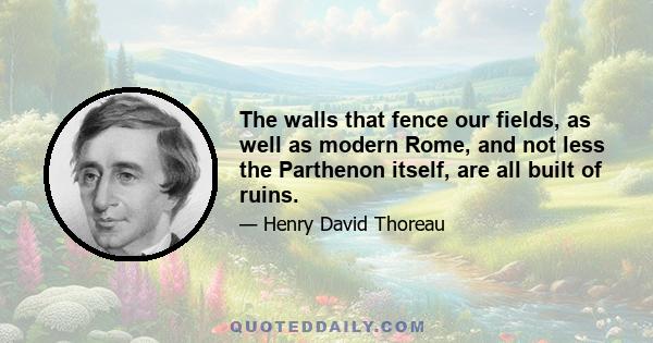 The walls that fence our fields, as well as modern Rome, and not less the Parthenon itself, are all built of ruins.