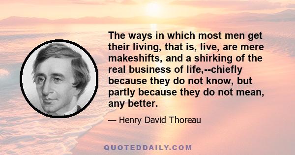 The ways in which most men get their living, that is, live, are mere makeshifts, and a shirking of the real business of life,--chiefly because they do not know, but partly because they do not mean, any better.