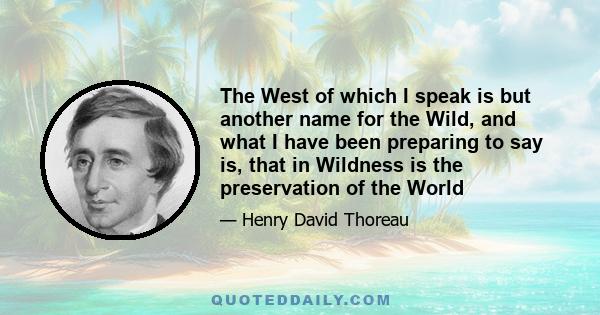 The West of which I speak is but another name for the Wild, and what I have been preparing to say is, that in Wildness is the preservation of the World