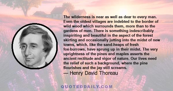 The wilderness is near as well as dear to every man. Even the oldest villages are indebted to the border of wild wood which surrounds them, more than to the gardens of men. There is something indescribably inspiriting