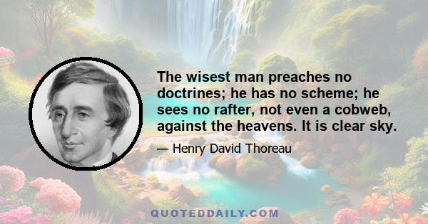 The wisest man preaches no doctrines; he has no scheme; he sees no rafter, not even a cobweb, against the heavens. It is clear sky.