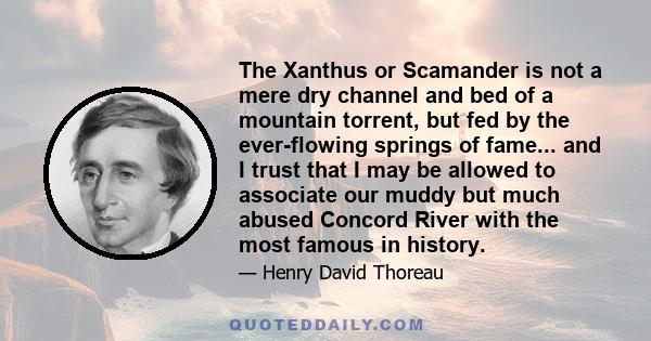 The Xanthus or Scamander is not a mere dry channel and bed of a mountain torrent, but fed by the ever-flowing springs of fame... and I trust that I may be allowed to associate our muddy but much abused Concord River