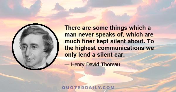 There are some things which a man never speaks of, which are much finer kept silent about. To the highest communications we only lend a silent ear.