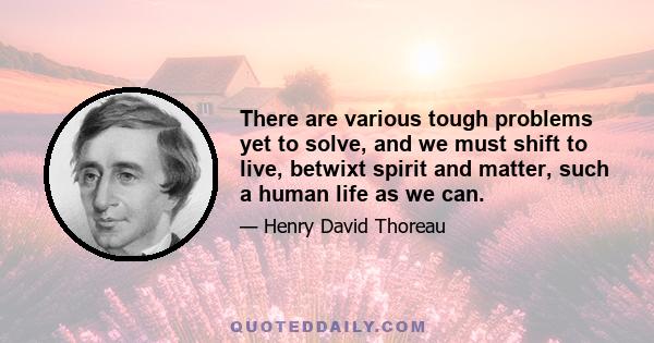 There are various tough problems yet to solve, and we must shift to live, betwixt spirit and matter, such a human life as we can.