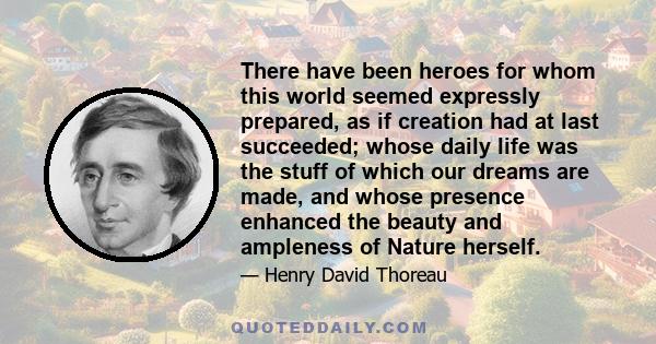 There have been heroes for whom this world seemed expressly prepared, as if creation had at last succeeded; whose daily life was the stuff of which our dreams are made, and whose presence enhanced the beauty and