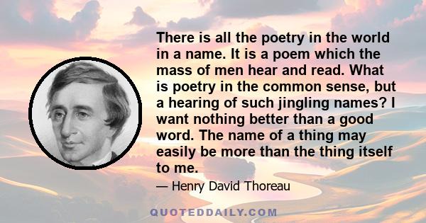 There is all the poetry in the world in a name. It is a poem which the mass of men hear and read. What is poetry in the common sense, but a hearing of such jingling names? I want nothing better than a good word. The