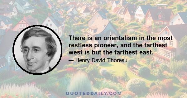 There is an orientalism in the most restless pioneer, and the farthest west is but the farthest east.