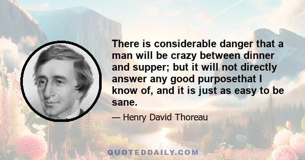 There is considerable danger that a man will be crazy between dinner and supper; but it will not directly answer any good purposethat I know of, and it is just as easy to be sane.