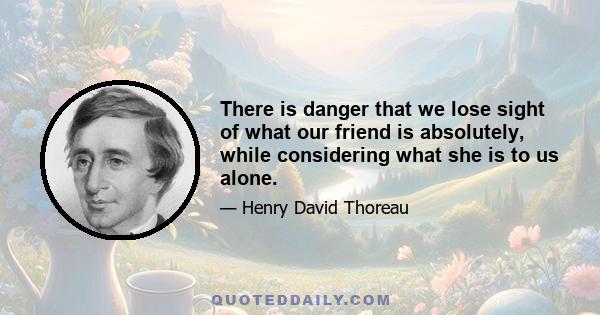 There is danger that we lose sight of what our friend is absolutely, while considering what she is to us alone.