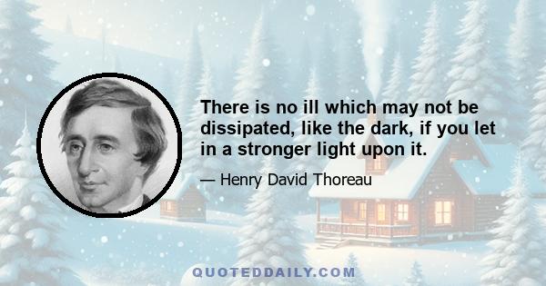 There is no ill which may not be dissipated, like the dark, if you let in a stronger light upon it.