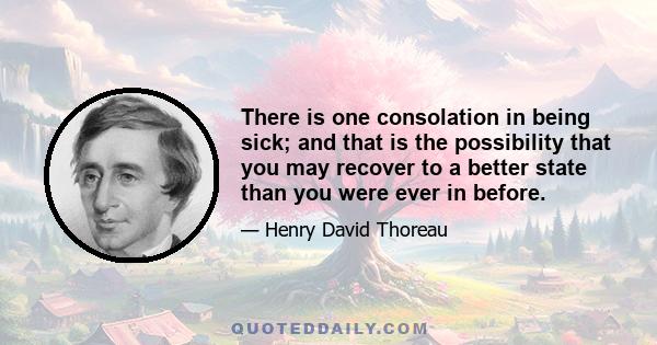 There is one consolation in being sick; and that is the possibility that you may recover to a better state than you were ever in before.