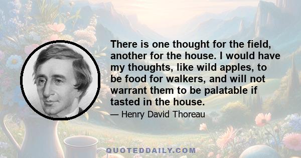 There is one thought for the field, another for the house. I would have my thoughts, like wild apples, to be food for walkers, and will not warrant them to be palatable if tasted in the house.