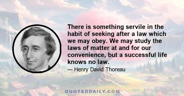 There is something servile in the habit of seeking after a law which we may obey. We may study the laws of matter at and for our convenience, but a successful life knows no law.