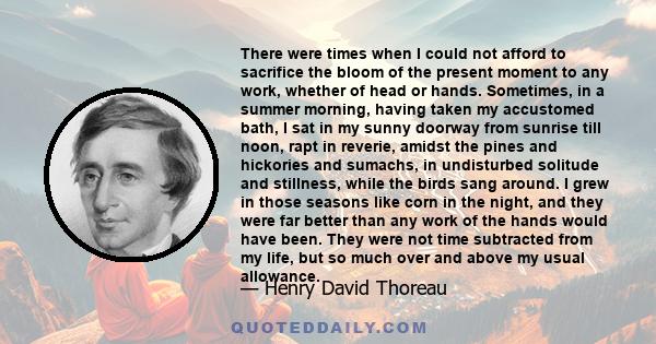 There were times when I could not afford to sacrifice the bloom of the present moment to any work, whether of head or hands. Sometimes, in a summer morning, having taken my accustomed bath, I sat in my sunny doorway